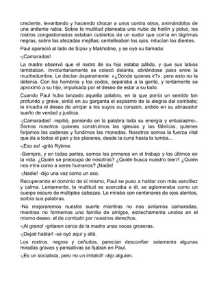 creciente, levantando y haciendo chocar a unos contra otros, animándolos de
una ardiente rabia. Sobre la multitud planeaba una nube de hollín y polvo, los
rostros congestionados estaban cubiertos de un sudor que corría en lágrimas
negras, sobre las atezadas mejillas; centelleaban los ojos, relucían los dientes.
Paul apareció al lado de Sizov y Makhotine, y se oyó su llamada:
-¡Camaradas!
La madre observó que el rostro de su hijo estaba pálido, y que sus labios
temblaban. Involuntariamente se colocó delante, abriéndose paso entre la
muchedumbre. Le decían ásperamente: «¿Dónde quieres ir?», pero esto no la
detenía. Con los hombros y los codos, separaba a la gente, y lentamente se
aproximó a su hijo, impulsada por el deseo de estar a su lado.
Cuando Paul hubo lanzado aquella palabra, en la que ponía un sentido tan
profundo y grave, sintió en su garganta el espasmo de la alegría del combate;
le invadía el deseo de arrojar a los suyos su corazón, ardido en su abrasador
sueño de verdad y justicia.
-¡Camaradas! -repitió, poniendo en la palabra toda su energía y entusiasmo-.
Somos nosotros quienes construimos las iglesias y las fábricas, quienes
forjamos las cadenas y fundimos las monedas. Nosotros somos la fuerza vital
que da a todos el pan y los placeres, desde la cuna hasta la tumba...
-¡Eso es! -gritó Rybine.
-Siempre, y en todas partes, somos los primeros en el trabajo y los últimos en
la vida. ¿Quién se preocupa de nosotros? ¿Quién busca nuestro bien? ¿Quién
nos mira como a seres humanos? ¡Nadie!
-¡Nadie! -dijo una voz como un eco.
Recuperando el dominio de sí mismo, Paul se puso a hablar con más sencillez
y calma. Lentamente, la multitud se acercaba a él, se aglomeraba como un
cuerpo oscuro de múltiples cabezas. Lo miraba con centenares de ojos atentos,
sorbía sus palabras.
-No mejoraremos nuestra suerte mientras no nos sintamos camaradas,
mientras no formemos una familia de amigos, estrechamente unidos en el
mismo deseo: el de combatir por nuestros derechos.
-¡Al grano! -gritaron cerca de la madre unas voces groseras.
-¡Dejad hablar! -se oyó aquí y allá.
Los rostros, negros y ceñudos, parecían desconfiar: solamente algunas
miradas graves y pensativas se fijaban en Paul.
-¡Es un socialista, pero no un imbécil! -dijo alguien.
 