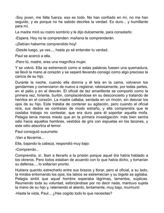-Soy joven, me falta fuerza, eso es todo. No han confiado en mí, no me han
seguido, y es porque no he sabido decirles la verdad. Es duro... y humillante
para mí.
La madre miró su rostro sombrío y le dijo dulcemente, para consolarlo:
-Espera. Hoy no te comprenden: mañana te comprenderán.
-¡Debían haberme comprendido hoy!
-Desde luego, ya ves..., hasta yo sé entender tu verdad.
Paul se acercó a ella.
-Pero tú, madre, eres una magnífica mujer.
Y se volvió. Ella se estremeció como si estas palabras fuesen una quemadura,
se llevó la mano al corazón y se separó llevando consigo como algo precioso la
caricia de su hijo.
Durante la noche, cuando ella dormía y él leía en la cama, volvieron los
gendarmes y comenzaron de nuevo a registrar, rabiosamente, por todas partes,
en el patio y en el desván. El oficial de tez amarillenta se comportó como la
primera vez, hiriente, burlón, complaciéndose en su desconcierto y tratando de
herirlos en el corazón. La madre callaba, sentada en un rincón, sin desviar los
ojos de su hijo. Este trataba de contener su agitación, pero cuando el oficial
reía, sus dedos se contraían de modo extraño, y ella comprendía que le
costaba trabajo no contestar, que era duro para él soportar aquella mofa.
Pelagia tenía menos miedo que en la primera investigación: más bien sentía
odio hacia aquellos hombres, vestidos de gris con espuelas en los tacones, y
este odio absorbía el temor.
Paul consiguió susurrarle:
-Van a llevarme...
Ella, bajando la cabeza, respondió muy bajo:
-Comprendo...
Comprendía, sí. Iban a llevarlo a la prisión porque aquel día había hablado a
los obreros. Pero todos estaban de acuerdo con lo que había dicho, y tomarían
su defensa..., lo soltarían pronto.
Hubiera querido estrecharlo entre sus brazos y llorar, pero el oficial, a su lado,
la miraba entornando los ojos; los labios se estremecían y su bigote se agitaba.
Pelagia sintió que aquel hombre esperaba lágrimas, lamentos, súplicas.
Reuniendo toda su voluntad, esforzándose por no decir nada, mantuvo sujeta
la mano de su hijo y, reteniendo el aliento, lentamente, muy bajo, murmuró:
-Hasta la vista, Paul... ¿Has cogido todo lo que necesitas?
 