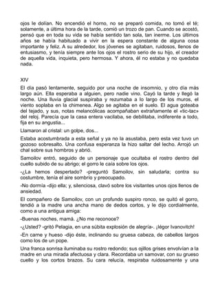 ojos le dolían. No encendió el horno, no se preparó comida, no tomó el té;
solamente, a última hora de la tarde, comió un trozo de pan. Cuando se acostó,
pensó que en toda su vida se había sentido tan sola, tan inerme. Los últimos
años se había habituado a vivir en la espera constante de alguna cosa
importante y feliz. A su alrededor, los jóvenes se agitaban, ruidosos, llenos de
entusiasmo, y tenía siempre ante los ojos el rostro serio de su hijo, el creador
de aquella vida, inquieta, pero hermosa. Y ahora, él no estaba y no quedaba
nada.


XIV
El día pasó lentamente, seguido por una noche de insomnio, y otro día más
largo aún. Ella esperaba a alguien, pero nadie vino. Cayó la tarde y llegó la
noche. Una lluvia glacial suspiraba y rezumaba a lo largo de los muros, el
viento soplaba en la chimenea. Algo se agitaba en el suelo. El agua goteaba
del tejado, y sus, notas melancólicas acompañaban extrañamente el «tic-tac»
del reloj. Parecía que la casa entera vacilaba, se debilitaba, indiferente a todo,
fija en su angustia...
Llamaron al cristal: un golpe, dos...
Estaba acostumbrada a esta señal y ya no la asustaba, pero esta vez tuvo un
gozoso sobresalto. Una confusa esperanza la hizo saltar del lecho. Arrojó un
chal sobre sus hombros y abrió.
Samoilov entró, seguido de un personaje que ocultaba el rostro dentro del
cuello subido de su abrigo; el gorro le caía sobre los ojos.
-¿La hemos despertado? -preguntó Samoilov, sin saludarla; contra su
costumbre, tenía el aire sombrío y preocupado.
-No dormía -dijo ella; y, silenciosa, clavó sobre los visitantes unos ojos llenos de
ansiedad.
El compañero de Samoilov, con un profundo suspiro ronco, se quitó el gorro,
tendió a la madre una ancha mano de dedos cortos, y le dijo cordialmente,
como a una antigua amiga:
-Buenas noches, mamá. ¿No me reconoce?
-¿Usted? -gritó Pelagia, en una súbita explosión de alegría-. ¡Iégor Ivanovitch!
-En carne y hueso -dijo éste, inclinando su gruesa cabeza, de cabellos largos
como los de un pope.
Una franca sonrisa iluminaba su rostro redondo; sus ojillos grises envolvían a la
madre en una mirada afectuosa y clara. Recordaba un samovar, con su grueso
cuello y los cortos brazos. Su cara relucía, respiraba ruidosamente y una
 