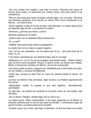 -Los muy cerdos han cogido a casi todo el mundo. Tenemos que seguir el
asunto como antes, no solamente por nuestra causa, sino para salvar a los
compañeros.
-Pero no hay nadie para hacer el trabajo -añadió Iégor, con una risita-. Tenemos
una literatura excelente; la he escrito yo mismo. Pero cómo introducirla en la
fábrica..., ahí está el quid.
-Ahora registran a todo el mundo al entrar -dijo Samoilov. La madre adivinó que
se esperaba algo de ella, y se apresuró a inquirir:
-Entonces, ¿qué hay que hacer, y cómo?
Samoilov apareció en el dintel:
-¿Está a bien con la vendedora María Korsounov?
-Sí, ¿y qué?
-Háblele: ella puede hacer pasar la propaganda.
La madre hizo con su mano un gesto negativo.
-¡Oh, no! Es una charlatana, ¡no! Se sabría que fui yo..., que esto viene de mi
casa, no, no...
Y de pronto, iluminada por una repentina idea, dijo en voz baja:
-Dádmelos a mí. ¡A mí! Ya me las arreglaré, encontraré medio... Pediré a María
que me tome como ayudante. Porque, si quiero comer, es preciso que trabaje.
Mirad: yo llevaré las comidas a la fábrica. ¡Ya me las compondré!
Las manos sobre el pecho, aseguró con volubilidad que lo haría todo muy bien,
sin ser notada, y concluyó triunfalmente:
-Verán que, aunque no esté Paul, su mano los alcanza desde la cárcel. ¡Ya
verán!
Los tres se sintieron más animados. Iégor sonreía y se frotaba vigorosamente
las manos:
-¡Maravilloso, madre! Si supiese lo que esto significa... Sencillamente,
¡formidable!
-Si sale bien, me sentiré tan contento en la prisión como en una butaca -dijo
Samoilov.
-¡Es un tesoro, Pelagia! -añadió Iégor con su ronca voz.
La madre sonrió. Había comprendido: si las hojas aparecían en la fábrica, la
dirección admitiría que no era su hijo quien las llevaba. Y, sintiéndose capaz de
asumir la tarea, se sentía estremecer de júbilo.
-Cuando vaya a ver a Paul -dijo Iégor a Samoilov-, le dirá que tiene una madre
 