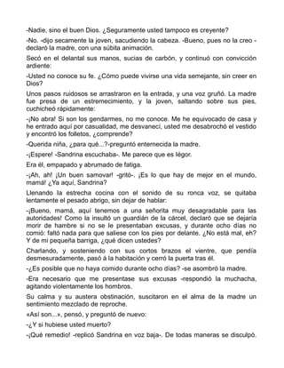-Nadie, sino el buen Dios. ¿Seguramente usted tampoco es creyente?
-No. -dijo secamente la joven, sacudiendo la cabeza. -Bueno, pues no la creo -
declaró la madre, con una súbita animación.
Secó en el delantal sus manos, sucias de carbón, y continuó con convicción
ardiente:
-Usted no conoce su fe. ¿Cómo puede vivirse una vida semejante, sin creer en
Dios?
Unos pasos ruidosos se arrastraron en la entrada, y una voz gruñó. La madre
fue presa de un estremecimiento, y la joven, saltando sobre sus pies,
cuchicheó rápidamente:
-¡No abra! Si son los gendarmes, no me conoce. Me he equivocado de casa y
he entrado aquí por casualidad, me desvanecí, usted me desabrochó el vestido
y encontró los folletos, ¿comprende?
-Querida niña, ¿para qué...?-preguntó enternecida la madre.
-¡Espere! -Sandrina escuchaba-. Me parece que es Iégor.
Era él, empapado y abrumado de fatiga.
-¡Ah, ah! ¡Un buen samovar! -gritó-. ¡Es lo que hay de mejor en el mundo,
mamá! ¿Ya aquí, Sandrina?
Llenando la estrecha cocina con el sonido de su ronca voz, se quitaba
lentamente el pesado abrigo, sin dejar de hablar:
-¡Bueno, mamá, aquí tenemos a una señorita muy desagradable para las
autoridades! Como la insultó un guardián de la cárcel, declaró que se dejaría
morir de hambre si no se le presentaban excusas, y durante ocho días no
comió: faltó nada para que saliese con los pies por delante. ¿No está mal, eh?
Y de mi pequeña barriga, ¿qué dicen ustedes?
Charlando, y sosteniendo con sus cortos brazos el vientre, que pendía
desmesuradamente, pasó á la habitación y cerró la puerta tras él.
-¿Es posible que no haya comido durante ocho días? -se asombró la madre.
-Era necesario que me presentase sus excusas -respondió la muchacha,
agitando violentamente los hombros.
Su calma y su austera obstinación, suscitaron en el alma de la madre un
sentimiento mezclado de reproche.
«Así son...», pensó, y preguntó de nuevo:
-¿Y si hubiese usted muerto?
-¡Qué remedio! -replicó Sandrina en voz baja-. De todas maneras se disculpó.
 