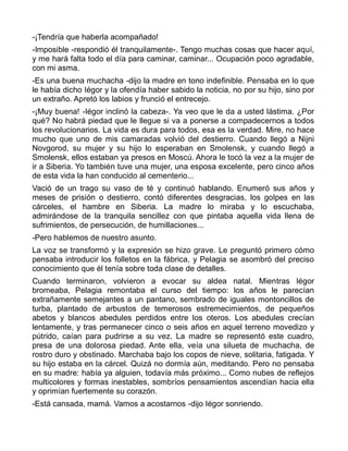 -¡Tendría que haberla acompañado!
-Imposible -respondió él tranquilamente-. Tengo muchas cosas que hacer aquí,
y me hará falta todo el día para caminar, caminar... Ocupación poco agradable,
con mi asma.
-Es una buena muchacha -dijo la madre en tono indefinible. Pensaba en lo que
le había dicho Iégor y la ofendía haber sabido la noticia, no por su hijo, sino por
un extraño. Apretó los labios y frunció el entrecejo.
-¡Muy buena! -Iégor inclinó la cabeza-. Ya veo que le da a usted lástima. ¿Por
qué? No habrá piedad que le llegue si va a ponerse a compadecernos a todos
los revolucionarios. La vida es dura para todos, esa es la verdad. Mire, no hace
mucho que uno de mis camaradas volvió del destierro. Cuando llegó a Nijni
Novgorod, su mujer y su hijo lo esperaban en Smolensk, y cuando llegó a
Smolensk, ellos estaban ya presos en Moscú. Ahora le tocó la vez a la mujer de
ir a Siberia. Yo también tuve una mujer, una esposa excelente, pero cinco años
de esta vida la han conducido al cementerio...
Vació de un trago su vaso de té y continuó hablando. Enumeró sus años y
meses de prisión o destierro, contó diferentes desgracias, los golpes en las
cárceles, el hambre en Siberia. La madre lo miraba y lo escuchaba,
admirándose de la tranquila sencillez con que pintaba aquella vida llena de
sufrimientos, de persecución, de humillaciones...
-Pero hablemos de nuestro asunto.
La voz se transformó y la expresión se hizo grave. Le preguntó primero cómo
pensaba introducir los folletos en la fábrica, y Pelagia se asombró del preciso
conocimiento que él tenía sobre toda clase de detalles.
Cuando terminaron, volvieron a evocar su aldea natal. Mientras Iégor
bromeaba, Pelagia remontaba el curso del tiempo: los años le parecían
extrañamente semejantes a un pantano, sembrado de iguales montoncillos de
turba, plantado de arbustos de temerosos estremecimientos, de pequeños
abetos y blancos abedules perdidos entre los oteros. Los abedules crecían
lentamente, y tras permanecer cinco o seis años en aquel terreno movedizo y
pútrido, caían para pudrirse a su vez. La madre se representó este cuadro,
presa de una dolorosa piedad. Ante ella, veía una silueta de muchacha, de
rostro duro y obstinado. Marchaba bajo los copos de nieve, solitaria, fatigada. Y
su hijo estaba en la cárcel. Quizá no dormía aún, meditando. Pero no pensaba
en su madre: había ya alguien, todavía más próximo... Como nubes de reflejos
multicolores y formas inestables, sombríos pensamientos ascendían hacia ella
y oprimían fuertemente su corazón.
-Está cansada, mamá. Vamos a acostarnos -dijo Iégor sonriendo.
 