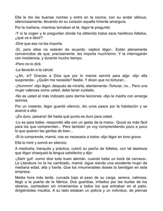 Ella le dio las buenas noches y entró en la cocina, con su andar oblicuo,
silenciosamente, llevando en su corazón aquella hiriente amargura.
Por la mañana, mientras tomaban el té, Iégor le preguntó:
-Y si la cogen y le preguntan dónde ha obtenido todos esos heréticos folletos,
¿qué va a decir?
-Diré que eso no les importa.
-Sí, pero ellos no estarán de acuerdo -replicó Iégor-. Están plenamente
convencidos de que, precisamente, les importa muchísimo. Y la interrogarán
con insistencia, y durante mucho tiempo.
-Pero no lo diré.
-La llevarán a la cárcel.
-¿Ah, sí? Gracias a Dios que por lo menos serviré para algo -dijo ella
suspirando-. ¿Quién me necesita? Nadie. Y dicen que no torturan...
-¡Hummm! -dijo Iégor, después de mirarla, atentamente-.Torturar, no... Pero una
mujer valerosa como usted, debe tener cuidado.
-No es usted el más indicado para darme lecciones -dijo la madre con amarga
sonrisa.
Por un instante, Iégor guardó silencio, dio unos pasos por la habitación y se
acercó a ella:
-¡Es duro, paisana! Sé hasta qué punto es duro para usted.
-Lo es para todos -respondió ella con un gesto de la mano-. Quizá es más fácil
para los que comprenden... Pero también yo voy comprendiendo poco a poco
lo que quieren las gentes de bien...
-Si lo comprende, mamá, nos es necesaria a todos -dijo Iégor en tono grave.
Ella lo miró y sonrió en silencio.
A mediodía, tranquila y práctica, cubrió su pecho de folletos, con tal destreza
que Iégor chasqueó la lengua satisfecho y dijo:
-¡Sehr gut! -como dice todo buen alemán, cuando bebe un bock de cerveza-.
La Literatura no la ha cambiado, mamá: sigue siendo una excelente mujer de
mediana edad, alta y fuerte. Que los innumerables dioses la bendigan en esta
empresa.
Media hora más tarde, curvada bajo el peso de su carga, serena, calmosa,
llegó a la puerta de la fábrica. Dos guardias, irritados por las burlas de los
obreros, cacheaban sin miramientos a todos los que entraban en el patio,
dirigiéndoles insultos. A su lado estaban un policía y un individuo, de piernas
 