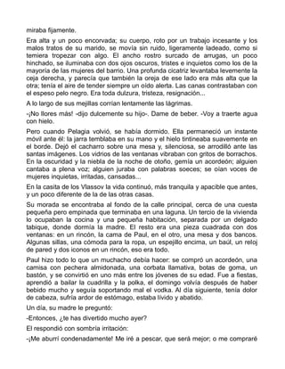 miraba fijamente.
Era alta y un poco encorvada; su cuerpo, roto por un trabajo incesante y los
malos tratos de su marido, se movía sin ruido, ligeramente ladeado, como si
temiera tropezar con algo. El ancho rostro surcado de arrugas, un poco
hinchado, se iluminaba con dos ojos oscuros, tristes e inquietos como los de la
mayoría de las mujeres del barrio. Una profunda cicatriz levantaba levemente la
ceja derecha, y parecía que también la oreja de ese lado era más alta que la
otra; tenía el aire de tender siempre un oído alerta. Las canas contrastaban con
el espeso pelo negro. Era toda dulzura, tristeza, resignación...
A lo largo de sus mejillas corrían lentamente las lágrimas.
-¡No llores más! -dijo dulcemente su hijo-. Dame de beber. -Voy a traerte agua
con hielo.
Pero cuando Pelagia volvió, se había dormido. Ella permaneció un instante
móvil ante él: la jarra temblaba en su mano y el hielo tintineaba suavemente en
el borde. Dejó el cacharro sobre una mesa y, silenciosa, se arrodilló ante las
santas imágenes. Los vidrios de las ventanas vibraban con gritos de borrachos.
En la oscuridad y la niebla de la noche de otoño, gemía un acordeón; alguien
cantaba a plena voz; alguien juraba con palabras soeces; se oían voces de
mujeres inquietas, irritadas, cansadas...
En la casita de los Vlassov la vida continuó, más tranquila y apacible que antes,
y un poco diferente de la de las otras casas.
Su morada se encontraba al fondo de la calle principal, cerca de una cuesta
pequeña pero empinada que terminaba en una laguna. Un tercio de la vivienda
lo ocupaban la cocina y una pequeña habitación, separada por un delgado
tabique, donde dormía la madre. El resto era una pieza cuadrada con dos
ventanas: en un rincón, la cama de Paul, en el otro, una mesa y dos bancos.
Algunas sillas, una cómoda para la ropa, un espejillo encima, un baúl, un reloj
de pared y dos iconos en un rincón, eso era todo.
Paul hizo todo lo que un muchacho debía hacer: se compró un acordeón, una
camisa con pechera almidonada, una corbata llamativa, botas de goma, un
bastón, y se convirtió en uno más entre los jóvenes de su edad. Fue a fiestas,
aprendió a bailar la cuadrilla y la polka, el domingo volvía después de haber
bebido mucho y seguía soportando mal el vodka. Al día siguiente, tenía dolor
de cabeza, sufría ardor de estómago, estaba lívido y abatido.
Un día, su madre le preguntó:
-Entonces, ¿te has divertido mucho ayer?
El respondió con sombría irritación:
-¡Me aburrí condenadamente! Me iré a pescar, que será mejor; o me compraré
 