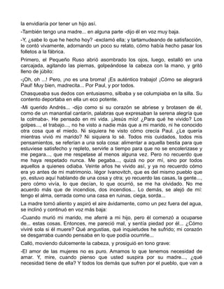 la envidiaría por tener un hijo así.
-También tengo una madre... en alguna parte -dijo él en voz muy baja.
-Y, ¿sabe lo que he hecho hoy? -exclamó ella; y tartamudeando de satisfacción,
le contó vivamente, adornando un poco su relato, cómo había hecho pasar los
folletos a la fábrica.
Primero, el Pequeño Ruso abrió asombrado los ojos, luego, estalló en una
carcajada, agitando las piernas, golpeándose la cabeza con la mano, y gritó
lleno de júbilo:
-¡Oh, oh ...! Pero, ¡no es una broma! ¡Es auténtico trabajo! ¡Cómo se alegrará
Paul! Muy bien, madrecita... Por Paul, y por todos.
Chasqueaba sus dedos con entusiasmo, silbaba y se columpiaba en la silla. Su
contento deportaba en ella un eco potente.
-Mi querido Andrés... -dijo como si su corazón se abriese y brotasen de él,
como de un manantial cantarín, palabras que expresaban la serena alegría que
la colmaba-. He pensado en mi vida. ¡Jesús mío! ¿Para qué he vivido? Los
golpes..., el trabajo..., no he visto a nadie más que a mi marido, ni he conocido
otra cosa que el miedo. Ni siquiera he visto cómo crecía Paul. ¿Le quería
mientras vivió mi marido? Ni siquiera lo sé. Todos mis cuidados, todos mis
pensamientos, se referían a una sola cosa: alimentar a aquella bestia para que
estuviese satisfecho y repleto, servirle a tiempo para que no se encolerizase y
me pegara..., que me respetase al menos alguna vez. Pero no recuerdo que
me haya respetado nunca. Me pegaba..., quizá no por mí, sino por todos
aquellos a quienes odiaba. Veinte años he vivido así, y ya no recuerdo cómo
era yo antes de mi matrimonio. Iégor Ivanovitch, que es del mismo pueblo que
yo, estuvo aquí hablando de una cosa y otra; yo recuerdo las casas, la gente...,
pero cómo vivía, lo que decían, lo que ocurrió, se me ha olvidado. No me
acuerdo más que de incendios, dos incendios... Lo demás, se alejó de mí:
tengo el alma, cerrada como una casa en ruinas, ciega, sorda...
La madre tomó aliento y aspiró el aire ávidamente, como un pez fuera del agua,
se inclinó y continuó en voz más baja:
-Cuando murió mi marido, me aferré a mi hijo, pero él comenzó a ocuparse
de... estas cosas. Entonces, me pareció mal, y sentía piedad por él... ¿Cómo
viviré sola si él muere? Qué angustias, qué inquietudes he sufrido; mi corazón
se desgarraba cuando pensaba en lo que podía ocurrirle...
Calló, moviendo dulcemente la cabeza, y prosiguió en tono grave:
-El amor de las mujeres no es puro. Amamos lo que tenemos necesidad de
amar. Y, mire, cuando pienso que usted suspira por su madre..., ¿qué
necesidad tiene de ella? Y todos los demás que sufren por el pueblo, que van a
 