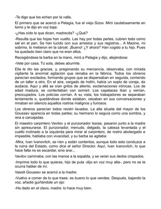 -Te digo que los echan por la valla.
El primero que se acercó a Pelagia, fue el viejo Sizov. Miró cautelosamente en
torno y le dijo en voz baja:
-¿Has oído lo que dicen, madrecita? -¿Qué?
-Resulta que las hojas han vuelto. Las hay por todas partes, cubren todo como
sal en el pan. Se han lucido con sus arrestos y sus registros... A Mazine, mi
sobrino, lo metieron en la cárcel. ¡Bueno! ¿Y ahora? Han cogido a tu hijo. Pues
ha quedado bien claro que no eran ellos.
Recogiéndose la barba en la mano, miró a Pelagia y dijo, alejándose:
-Vete por casa. Tú sola, debes aburrirte.
Ella le dio las gracias, y, pregonando su mercancía, observaba, con mirada
vigilante la anormal agitación que reinaba en la fábrica. Todos los obreros
parecían excitados, formando grupos que se dispersaban en seguida, corriendo
de un taller a otro. En el aire, cargado de hollín, había un soplo de coraje, de
audacia. Aquí y allá se oían gritos de aliento, exclamaciones irónicas. Los de
edad madura, se contentaban con sonreír. Los capataces iban y venían,
preocupados. Los policías corrían. A su vista, los trabajadores se separaban
lentamente o, quedándose donde estaban, cesaban en sus conversaciones y
miraban en silencio aquellos rostros malignos y furiosos.
Los obreros parecían todos recién lavados. La alta silueta del mayor de los
Goussev aparecía en todas partes; su hermano lo seguía como una sombra, y
reía a carcajadas.
El maestro carpintero Vavilov y el punzonador Isaías, pasaron junto a la madre
sin apresurarse. El punzonador, menudo, delgado, la cabeza levantada y el
cuello inclinado a la izquierda para mirar al carpintero, de rostro abotargado e
impasible, hablaba con vivacidad, y su barba se agitaba:
-Mira, Ivan Ivanovitch, se ríen y están contentos, aunque todo esto conduzca a
la ruina del Estado, como dice el señor Director. Aquí, Ivan Ivanovitch, lo que
hace falta no es escardar, sino arar...
Vavilov caminaba, con las manos a la espalda, y se veían sus dedos crispados.
-Imprime todo lo que quieras, hijo de puta -dijo en voz muy alta-, pero no se te
ocurra hablar de mí.
Vassili Goussev se acercó a la madre:
-Vuelvo a comer de lo que traes: es bueno lo que vendes. Después, bajando la
voz, añadió guiñándole un ojo:
-Ha dado en el clavo, madre: lo hace muy bien.
 