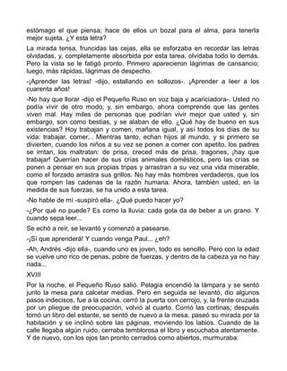 estómago el que piensa; hace de ellos un bozal para el alma, para tenerla
mejor sujeta. ¿Y esta letra?
La mirada tensa, fruncidas las cejas, ella se esforzaba en recordar las letras
olvidadas, y, completamente absorbida por esta tarea, olvidaba todo lo demás.
Pero la vista se le fatigó pronto. Primero aparecieron lágrimas de cansancio;
luego, más rápidas, lágrimas de despecho.
-¡Aprender las letras! -dijo, estallando en sollozos-. ¡Aprender a leer a los
cuarenta años!
-No hay que llorar -dijo el Pequeño Ruso en voz baja y acariciadora-. Usted no
podía vivir de otro modo, y, sin embargo, ahora comprende que las gentes
viven mal. Hay miles de personas que podrían vivir mejor que usted y, sin
embargo, son como bestias, y se alaban de ello. ¿Qué hay de bueno en sus
existencias? Hoy trabajan y comen, mañana igual, y así todos los días de su
vida: trabajar, comer... Mientras tanto, echan hijos al mundo, y si primero se
divierten, cuando los niños a su vez se ponen a comer con apetito, los padres
se irritan, los maltratan: de prisa, creced más de prisa, tragones, ¡hay que
trabajar! Querrían hacer de sus crías animales domésticos, pero las crías se
ponen a pensar en sus propias tripas y arrastran a su vez una vida miserable,
como el forzado arrastra sus grillos. No hay más hombres verdaderos, que los
que rompen las cadenas de la razón humana. Ahora, también usted, en la
medida de sus fuerzas, se ha unido a esta tarea.
-No hable de mí -suspiró ella-. ¿Qué puedo hacer yo?
-¿Por qué no puede? Es como la lluvia: cada gota da de beber a un grano. Y
cuando sepa leer...
Se echó a reír, se levantó y comenzó a pasearse.
-¡Sí que aprenderá! Y cuando venga Paul... ¿eh?
-Ah, Andrés -dijo ella-, cuando uno es joven, todo es sencillo. Pero con la edad
se vuelve uno rico de penas, pobre de fuerzas, y dentro de la cabeza ya no hay
nada...
XVIII
Por la noche, el Pequeño Ruso salió. Pelagia encendió la lámpara y se sentó
junto la mesa para calcetar medias. Pero en seguida se levantó, dio algunos
pasos indecisos, fue a la cocina, cerró la puerta con cerrojo, y, la frente cruzada
por un pliegue de preocupación, volvió al cuarto. Corrió las cortinas; después
tomó un libro del estante, se sentó de nuevo a la mesa, paseó su mirada por la
habitación y se inclinó sobre las páginas, moviendo los labios. Cuando de la
calle llegaba algún ruido, cerraba temblorosa el libro y escuchaba atentamente.
Y de nuevo, con los ojos tan pronto cerrados como abiertos, murmuraba:
 