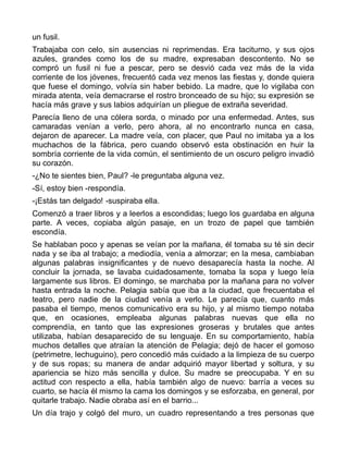 un fusil.
Trabajaba con celo, sin ausencias ni reprimendas. Era taciturno, y sus ojos
azules, grandes como los de su madre, expresaban descontento. No se
compró un fusil ni fue a pescar, pero se desvió cada vez más de la vida
corriente de los jóvenes, frecuentó cada vez menos las fiestas y, donde quiera
que fuese el domingo, volvía sin haber bebido. La madre, que lo vigilaba con
mirada atenta, veía demacrarse el rostro bronceado de su hijo; su expresión se
hacía más grave y sus labios adquirían un pliegue de extraña severidad.
Parecía lleno de una cólera sorda, o minado por una enfermedad. Antes, sus
camaradas venían a verlo, pero ahora, al no encontrarlo nunca en casa,
dejaron de aparecer. La madre veía, con placer, que Paul no imitaba ya a los
muchachos de la fábrica, pero cuando observó esta obstinación en huir la
sombría corriente de la vida común, el sentimiento de un oscuro peligro invadió
su corazón.
-¿No te sientes bien, Paul? -le preguntaba alguna vez.
-Sí, estoy bien -respondía.
-¡Estás tan delgado! -suspiraba ella.
Comenzó a traer libros y a leerlos a escondidas; luego los guardaba en alguna
parte. A veces, copiaba algún pasaje, en un trozo de papel que también
escondía.
Se hablaban poco y apenas se veían por la mañana, él tomaba su té sin decir
nada y se iba al trabajo; a mediodía, venía a almorzar; en la mesa, cambiaban
algunas palabras insignificantes y de nuevo desaparecía hasta la noche. Al
concluir la jornada, se lavaba cuidadosamente, tomaba la sopa y luego leía
largamente sus libros. El domingo, se marchaba por la mañana para no volver
hasta entrada la noche. Pelagia sabía que iba a la ciudad, que frecuentaba el
teatro, pero nadie de la ciudad venía a verlo. Le parecía que, cuanto más
pasaba el tiempo, menos comunicativo era su hijo, y al mismo tiempo notaba
que, en ocasiones, empleaba algunas palabras nuevas que ella no
comprendía, en tanto que las expresiones groseras y brutales que antes
utilizaba, habían desaparecido de su lenguaje. En su comportamiento, había
muchos detalles que atraían la atención de Pelagia; dejó de hacer el gomoso
(petrimetre, lechuguino), pero concedió más cuidado a la limpieza de su cuerpo
y de sus ropas; su manera de andar adquirió mayor libertad y soltura, y su
apariencia se hizo más sencilla y dulce. Su madre se preocupaba. Y en su
actitud con respecto a ella, había también algo de nuevo: barría a veces su
cuarto, se hacía él mismo la cama los domingos y se esforzaba, en general, por
quitarle trabajo. Nadie obraba así en el barrio...
Un día trajo y colgó del muro, un cuadro representando a tres personas que
 