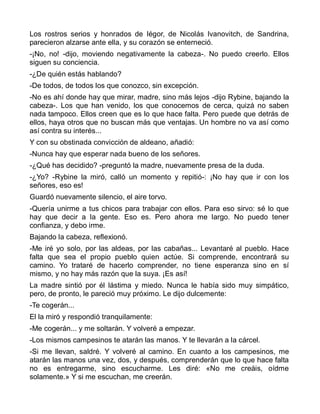 Los rostros serios y honrados de Iégor, de Nicolás Ivanovitch, de Sandrina,
parecieron alzarse ante ella, y su corazón se enterneció.
-¡No, no! -dijo, moviendo negativamente la cabeza-. No puedo creerlo. Ellos
siguen su conciencia.
-¿De quién estás hablando?
-De todos, de todos los que conozco, sin excepción.
-No es ahí donde hay que mirar, madre, sino más lejos -dijo Rybine, bajando la
cabeza-. Los que han venido, los que conocemos de cerca, quizá no saben
nada tampoco. Ellos creen que es lo que hace falta. Pero puede que detrás de
ellos, haya otros que no buscan más que ventajas. Un hombre no va así como
así contra su interés...
Y con su obstinada convicción de aldeano, añadió:
-Nunca hay que esperar nada bueno de los señores.
-¿Qué has decidido? -preguntó la madre, nuevamente presa de la duda.
-¿Yo? -Rybine la miró, calló un momento y repitió-: ¡No hay que ir con los
señores, eso es!
Guardó nuevamente silencio, el aire torvo.
-Quería unirme a tus chicos para trabajar con ellos. Para eso sirvo: sé lo que
hay que decir a la gente. Eso es. Pero ahora me largo. No puedo tener
confianza, y debo irme.
Bajando la cabeza, reflexionó.
-Me iré yo solo, por las aldeas, por las cabañas... Levantaré al pueblo. Hace
falta que sea el propio pueblo quien actúe. Si comprende, encontrará su
camino. Yo trataré de hacerlo comprender, no tiene esperanza sino en sí
mismo, y no hay más razón que la suya. ¡Es así!
La madre sintió por él lástima y miedo. Nunca le había sido muy simpático,
pero, de pronto, le pareció muy próximo. Le dijo dulcemente:
-Te cogerán...
El la miró y respondió tranquilamente:
-Me cogerán... y me soltarán. Y volveré a empezar.
-Los mismos campesinos te atarán las manos. Y te llevarán a la cárcel.
-Si me llevan, saldré. Y volveré al camino. En cuanto a los campesinos, me
atarán las manos una vez, dos, y después, comprenderán que lo que hace falta
no es entregarme, sino escucharme. Les diré: «No me creáis, oídme
solamente.» Y si me escuchan, me creerán.
 