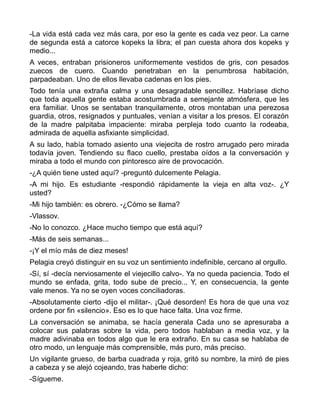 -La vida está cada vez más cara, por eso la gente es cada vez peor. La carne
de segunda está a catorce kopeks la libra; el pan cuesta ahora dos kopeks y
medio...
A veces, entraban prisioneros uniformemente vestidos de gris, con pesados
zuecos de cuero. Cuando penetraban en la penumbrosa habitación,
parpadeaban. Uno de ellos llevaba cadenas en los pies.
Todo tenía una extraña calma y una desagradable sencillez. Habríase dicho
que toda aquella gente estaba acostumbrada a semejante atmósfera, que les
era familiar. Unos se sentaban tranquilamente, otros montaban una perezosa
guardia, otros, resignados y puntuales, venían a visitar a los presos. El corazón
de la madre palpitaba impaciente: miraba perpleja todo cuanto la rodeaba,
admirada de aquella asfixiante simplicidad.
A su lado, había tomado asiento una viejecita de rostro arrugado pero mirada
todavía joven. Tendiendo su flaco cuello, prestaba oídos a la conversación y
miraba a todo el mundo con pintoresco aire de provocación.
-¿A quién tiene usted aquí? -preguntó dulcemente Pelagia.
-A mi hijo. Es estudiante -respondió rápidamente la vieja en alta voz-. ¿Y
usted?
-Mi hijo también: es obrero. -¿Cómo se llama?
-Vlassov.
-No lo conozco. ¿Hace mucho tiempo que está aquí?
-Más de seis semanas...
-¡Y el mío más de diez meses!
Pelagia creyó distinguir en su voz un sentimiento indefinible, cercano al orgullo.
-Sí, sí -decía nerviosamente el viejecillo calvo-. Ya no queda paciencia. Todo el
mundo se enfada, grita, todo sube de precio... Y, en consecuencia, la gente
vale menos. Ya no se oyen voces conciliadoras.
-Absolutamente cierto -dijo el militar-. ¡Qué desorden! Es hora de que una voz
ordene por fin «silencio». Eso es lo que hace falta. Una voz firme.
La conversación se animaba, se hacía generala Cada uno se apresuraba a
colocar sus palabras sobre la vida, pero todos hablaban a media voz, y la
madre adivinaba en todos algo que le era extraño. En su casa se hablaba de
otro modo, un lenguaje más comprensible, más puro, más preciso.
Un vigilante grueso, de barba cuadrada y roja, gritó su nombre, la miró de pies
a cabeza y se alejó cojeando, tras haberle dicho:
-Sígueme.
 