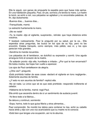 Ella le siguió, con ganas de empujarle la espalda para que fuese más aprisa.
En una habitación pequeña, Paul, en pie, sonreía y le tendía la mano. La madre
la tomó, se echó a reír, sus párpados se agitaban y no encontraba palabras. Al
fin, dijo dulcemente:
-Buenos días..., buenos días...
-Tranquilízate, mamá.
Le estrechó fuertemente la mano.
-¡No es nada!
-Tú, la madre -dijo el vigilante, suspirando-, retírate: que haya distancia entre
vosotros.
Y bostezó ruidosamente. Paul le preguntó por su salud, por la ca... Ella
esperaba otras preguntas, las buscó en los ojos de su hijo, pero no las
encontró. Estaba tranquilo, como siempre, más pálido, eso sí, y los ojos
parecían más grandes.
-Sandrina te manda recuerdos.
Los párpados de él temblaron, se dulcificó su expresión y sonrió. Una aguda
amargura hirió el corazón de la madre.
-Te soltarán pronto -dijo ella, humillada e irritada-. ¿Por qué te han encerrado?
De todos modos, las hojas han vuelto a aparecer.
Los ojos de Paul centellearon de alegría.
-¿Otra vez? -preguntó.
-Está prohibido hablar de esas cosas -declaró el vigilante en tono negligente-.
Solamente asuntos de familia.
-¿Y esto no son asuntos de familia? -replicó ella.
-No sé nada. Lo único que sé es que está prohibido -respondió indiferente el
celador.
-Háblame de la familia, mamá -rogó Paul.
Ella sintió que ascendía dentro de sí un sentimiento de audacia juvenil.
-Yo llevo todo a la fábrica...
Se detuvo y continuó, sonriendo:
-Sopa, harina, todo lo que guisa María y otros alimentos...
Paul comprendió. Se mordió los labios para contener la risa, echó su cabello
hacia atrás y dijo con una voz acariciadora que su madre no le conocía:
-Está bien que tengas una ocupación, así no te aburres.
 