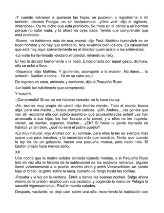 -Y cuando volvieron a aparecer las hojas, se pusieron a registrarme a mí
también -declaró Pelagia, no sin fanfarronada. -¡Otra vez! -dijo el vigilante,
irritándose-. Os he dicho que está prohibido. Se mete en la cárcel a un hombre
porque no sabe nada, y tú ahora no oyes nada. Tenéis que comprender que
está prohibido.
-Bueno, no hablemos más de eso, mamá -dijo Paul-.Mathieu Ivanovitch es un
buen hombre y no hay que enfadarlo. Nos llevamos bien los dos. Es casualidad
que esté hoy aquí: corrientemente es el director quien asiste a las entrevistas.
-La visita ha terminado -declaró el celador, mirando su reloj.
El hijo la abrazó fuertemente y la besó. Emocionada por aquel gesto, dichosa,
ella se echó a llorar.
-Separaos -dijo Mathieu. Y gruñendo, acompañó a la madre-. No llores..., lo
soltarán. Sueltan a todos... Ya no se cabe aquí.
De regreso en casa, animada y sonriente, dijo al Pequeño Ruso:
-Le hablé tan hábilmente que comprendió.
Y suspiró.
-¡Comprendió! Si no, no me hubiese besado: no lo hace nunca.
-Ah, eso es muy propio de usted -dijo Andrés riendo-. Todo el mundo busca
algo, pero una madre..., busca siempre caricias. -¡Oh, Andrés..., las gentes que
van allí -exclamó ella con súbito asombro- qué acostumbradas están! Les han
arrancado a sus hijos, los han llevado a la cárcel, y a ellos no les inquieta:
vienen, se sientan, esperan, charlan... ¿Eh? Si hasta la gente instruida se
habitúa ya tan bien, ¿qué no será el pobre pueblo?
-Es muy natural, -dijo Andrés con su sonrisa-, para ellos la ley es siempre más
suave que para nosotros, y la necesitan más que nosotros. Tanto, que cuando
la ley les da un golpecito, hacen una pequeña mueca, pero nada más. El
bastón propio hace menos daño.
XX
Una noche que la madre estaba sentada tejiendo medias, y el Pequeño Ruso
leía en voz alta la historia de la sublevación de los esclavos romanos, alguien
llamó violentamente a la puerta. Andrés abrió y entró Vessovchikov, un petate
bajo el brazo, la gorra sobre la nuca, cubierto de fango hasta las rodillas.
-Pasaba y vi luz en la ventana. Entré a darles las buenas noches. Salgo ahora
mismo de la prisión -explicó con voz excitada, y cogiendo la mano de Pelagia la
sacudió vigorosamente-. Paul le manda saludos.
Después, vacilante, se dejó caer sobre una silla, recorriendo la habitación con
 