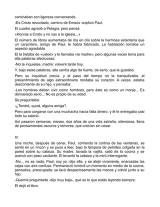 caminaban con ligereza conversando.
-Es Cristo resucitado, camino de Emaús -explicó Paul.
El cuadro agradó a Pelagia, pero pensó:
«Honras a Cristo y no vas a la iglesia...»
El número de libros aumentaba de día en día sobre la hermosa estantería que
un carpintero, amigo de Paul, le había fabricado. La habitación tomaba un
aspecto agradable.
El la trataba de «usted» y le llamaba «la madre», pero algunas veces tenía para
ella palabras afectuosas:
-No te inquietes, madre: volveré tarde hoy.
Y, bajo estas palabras, ella sentía algo de fuerte, de serio, que le gustaba.
Pero su inquietud crecía, y el paso del tiempo no la tranquilizaba: el
presentimiento de algo extraordinario rondaba su corazón. A veces, estaba
descontenta de su hijo, y pensaba:
-Los hombres deben vivir como hombres, pero éste es como un monje... Es
demasiado serio... No es propio de su edad.
Se preguntaba:
-¿Tendrá, quizá, alguna amiga?
Pero para cargarse con una muchacha hacía falta dinero, y él le entregaba casi
todo su salario.
Así pasaron semanas, meses, dos años de una vida extraña, silenciosa, llena
de pensamientos oscuros y temores, que crecían sin cesar.


IV
Una noche, después de cenar, Paul, corriendo la cortina de las ventanas, se
sentó en un rincón y se puso a leer, bajo la lámpara de petróleo colgada en la
pared sobre su cabeza. Su madre, lavada la vajilla, salió de la cocina y se
acercó con paso vacilante. El levantó la cabeza y la miró interrogante.
-No... no es nada, Paul, soy yo -dijo ella, y se alejó vivamente, enarcadas las
cejas con aire confuso. Permaneció inmóvil un momento en medio de la cocina,
pensativa, preocupada; se lavó despaciosamente las manos y volvió junto a su
hijo.
-Querría preguntarte -dijo muy bajo-, qué es lo que estás leyendo siempre.
El dejó el libro.
 
