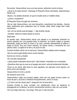 De pronto, Vessovchikov tuvo una risa sonora, abriendo mucho la boca.
-¿Qué te ha dado ahora? -interrogó el Pequeño Ruso extrañado, deteniéndose
frente a él.
-Bueno, me estaba diciendo: el que te insulte será un maldito idiota.
-¿Cómo, insultarme?
El Pequeño Ruso encogió los hombros.
-No sé -dijo Vessovchikov, con aire bonachón, enseñando los dientes-. Quería
decir solamente que cualquiera que te insulte, debe sentir luego bien mala
conciencia.
-¡Ah, ahí es donde querías llegar...! -dijo Andrés riendo.
-¡Andrés! -llamó la madre desde la cocina.
Salió éste.
Al quedar solo, Vessovchikov lanzó una ojeada a su alrededor extendió su
pierna calzada con una pesada bota, la examinó, se inclinó, palpó su gruesa
pantorrilla, luego se llevó la mano a la cara, mirando atentamente la palma y
luego el dorso. Era una mano robusta, de dedos cortos y recubierta de una
pelusa rubia. La agitó en el aire y se puso en pie.
Cuando Andrés volvió con el samovar, Vessovchikov estaba ante el espejo:
-No me veía la jeta desde hacía mucho tiempo.
Sonrió con ironía y añadió:
-Es una jeta repugnante.
-¿Qué puede importarte ahora eso? -dijo Andrés, mirándolo con curiosidad.
-¡Sandrina dice que la cara es el espejo del alma! -articuló lentamente Nicolás.
-Pues no es cierto. Ella tiene la nariz aguileña, los pómulos como tijeras y el
alma como una estrella.
Vessovchikov lo miró y sonrió.
Se sentaron para el té.
Vessovchikov cogió una gruesa patata, echó sal con gesto brusco sobre un
trozo de pan y se puso a masticar tranquilamente, como un buey.
-¿Y cómo van las cosas aquí? -preguntó con la boca llena.
Cuando Andrés le hubo contado con satisfacción cómo se esparcía la
propaganda en la fábrica, se tornó nuevamente sombrío y dijo con voz sorda.
-Es muy largo todo eso, muy largo. Hay que ir más de prisa.
 