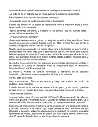 La madre lo miró y volvió a experimentar una ligera animosidad hacia él.
-La vida no es un caballo que se haga avanzar a latigazos -dijo Andrés.
Pero Vessovchikov sacudía tercamente la cabeza.
-Demasiado largo. Yo no tengo paciencia. ¿Qué hacer?
Separó los brazos en un gesto de impotencia, miró al Pequeña Ruso y calló,
aguardando una respuesta.
-Todos debemos aprender, y enseñar a los demás, esa es nuestra tarea -
pronunció lentamente Andrés.
-¿Y para cuándo el combate?
-Antes recibiremos muchos golpes, no lo ignoro -sonrió el Pequeño Ruso-. Pero
cuándo será preciso entablar batalla, no lo sé. Mira, primero hay que armar la
cabeza, y luego las manos: esa es mi opinión.
Nicolás continuó comiendo. La madre observaba a hurtadillas su ancho rostro,
esforzándose en hallar algo que la reconciliase con él, con aquel tipo macizo,
tallado a golpes de escoplo. Y cuando encontraba la mirada penetrante de sus
ojillos, sus párpados batían con miedo. Andrés estaba agitado, hablaba, reía y,
súbitamente, se interrumpía y silbaba.
La madre creía comprender su turbación, pero Nicolás permanecía sentado y
en silencio, y cuando el Pequeño Ruso le preguntaba algo, él respondía
brevemente con visible repugnancia.
La madre y Andrés se sentían incómodos y estrechos en la pequeña
habitación, y lanzaban sucesivas ojeadas furtivas a su visitante.
Por fin, éste se levantó:
-Voy a acostarme... Siempre encerrado, y luego me sueltan de pronto, he
andado... Estoy rendido.
Cuando estuvo en la cocina se movió aún un poco, y de pronto, quedóse
inmóvil como un muerto. La madre, que prestaba oídos, murmuró a Andrés:
-Piensa cosas terribles...
-Un muchacho poco cómodo -asintió el Pequeño Ruso moviendo la cabeza-.
Pero se le pasará. Yo también fui así. Cuando el corazón no quema bien, se le
acumula el hollín. Ve a acostarte, madrecita: yo me quedaré un rato leyendo.
Ella se fue al rincón donde estaba su cama, cerrado con una cortina de indiana,
y Andrés, sentado a la mesa, oyó largo tiempo el tibio murmullo de sus
plegarias y suspiros. Volviendo rápidamente las páginas de su libro, enjugaba
febrilmente su frente, acariciaba el bigote con sus largos dedos, removía los
pies. El péndulo del reloj latía, el viento gemía en la ventana.
 