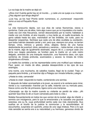 La voz baja de la madre se dejó oír:
-¡Dios mío! Cuánta gente hay en el mundo..., y cada uno se queja a su manera.
¿Hay alguien que tenga alegría?
-¡Los hay, ya los hay! Pronto serán numerosos, sí, ¡numerosos! -respondió
como un eco el Pequeño Ruso.
XXI
La vida transcurría rápida, con sus días de varias fisonomías, claros o
sombríos. Cada uno de ellos, traía algo nuevo que ya no inquietaba a la madre.
Cada vez con más frecuencia, venían desconocidos por la noche; hablaban a
media voz con Andrés, el aire inquieto, y muy tarde ya, el cuello levantado, la
gorra calada hasta los ojos, marchaban en las tinieblas, sin ruido, para no
despertar sospechas. Sentíase que cada uno de ellos ocultaba su excitación,
que todos habrían deseado cantar y reír, pero que, siempre con prisa, no tenían
tiempo. Unos, irónicos y graves; otros, alegres, llenos de una fuerza
desbordante de juventud; otros, pensativos y serenos..., todos tenían, a los ojos
de la madre, algo de igualmente obstinado, seguro de sí, y aunque cada uno
tenía sus rasgos peculiares, se fundían para la madre en un solo rostro
delgado, animado de una tranquila resolución, una fisonomía clara, con ojos
sombríos de mirada profunda, acariciadora y severa: la mirada de Cristo
dirigiéndose a Emaús.
La madre los contaba y se los representaba como una multitud que rodease a
Paul, quien, en medio de ellos, pasaba desapercibido a los ojos de sus
enemigos.
Una noche, una muchacha, de cabellos rizados, llegó de la ciudad. Trajo un
paquete para Andrés, y al marchar dijo a Pelagia con mirada brillante y alegre:
-¡Hasta la vista, camarada!
-¡Hasta la vista! -respondió la madre, conteniendo una sonrisa.
Y, después de haber acompañado a la joven, se acercó a la ventana para mirar,
riendo a su «camarada» marchar por la calle, trotando con su menudo paso,
fresca como una flor de primavera, ligera como una mariposa.
«Camarada -se dijo la madre cuando su visitante se perdió de vista-. ¡Ah
querida! Que Dios te dé un buen camarada para toda tu vida.»
Notaba frecuentemente en todos los que venían de la ciudad, algo de infantil, y
sonreía con indulgencia, pero lo que la emocionaba y le causaba una gozosa
sorpresa, era su fe, cuya profundidad sentía cada vez más claramente. Sus
sueños en el triunfo de la justicia la conmovían y la reconfortaban. Al
escucharlos, suspiraba sin quererlo, presa de una vaga tristeza. Pero a lo que
más sensible se sentía era a su naturalidad y su hermoso, generoso olvido de
 