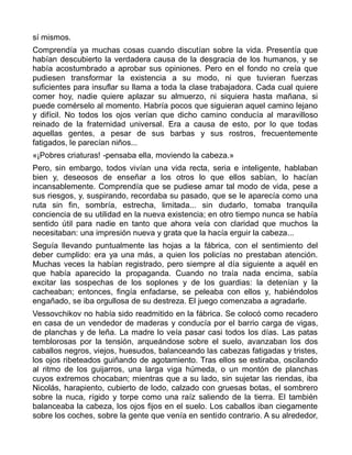 sí mismos.
Comprendía ya muchas cosas cuando discutían sobre la vida. Presentía que
habían descubierto la verdadera causa de la desgracia de los humanos, y se
había acostumbrado a aprobar sus opiniones. Pero en el fondo no creía que
pudiesen transformar la existencia a su modo, ni que tuvieran fuerzas
suficientes para insuflar su llama a toda la clase trabajadora. Cada cual quiere
comer hoy, nadie quiere aplazar su almuerzo, ni siquiera hasta mañana, si
puede comérselo al momento. Habría pocos que siguieran aquel camino lejano
y difícil. No todos los ojos verían que dicho camino conducía al maravilloso
reinado de la fraternidad universal. Era a causa de esto, por lo que todas
aquellas gentes, a pesar de sus barbas y sus rostros, frecuentemente
fatigados, le parecían niños...
«¡Pobres criaturas! -pensaba ella, moviendo la cabeza.»
Pero, sin embargo, todos vivían una vida recta, seria e inteligente, hablaban
bien y, deseosos de enseñar a los otros lo que ellos sabían, lo hacían
incansablemente. Comprendía que se pudiese amar tal modo de vida, pese a
sus riesgos, y, suspirando, recordaba su pasado, que se le aparecía como una
ruta sin fin, sombría, estrecha, limitada... sin dudarlo, tomaba tranquila
conciencia de su utilidad en la nueva existencia; en otro tiempo nunca se había
sentido útil para nadie en tanto que ahora veía con claridad que muchos la
necesitaban: una impresión nueva y grata que la hacía erguir la cabeza...
Seguía llevando puntualmente las hojas a la fábrica, con el sentimiento del
deber cumplido: era ya una más, a quien los policías no prestaban atención.
Muchas veces la habían registrado, pero siempre al día siguiente a aquél en
que había aparecido la propaganda. Cuando no traía nada encima, sabía
excitar las sospechas de los soplones y de los guardias: la detenían y la
cacheaban; entonces, fingía enfadarse, se peleaba con ellos y, habiéndolos
engañado, se iba orgullosa de su destreza. El juego comenzaba a agradarle.
Vessovchikov no había sido readmitido en la fábrica. Se colocó como recadero
en casa de un vendedor de maderas y conducía por el barrio carga de vigas,
de planchas y de leña. La madre lo veía pasar casi todos los días. Las patas
temblorosas por la tensión, arqueándose sobre el suelo, avanzaban los dos
caballos negros, viejos, huesudos, balanceando las cabezas fatigadas y tristes,
los ojos ribeteados guiñando de agotamiento. Tras ellos se estiraba, oscilando
al ritmo de los guijarros, una larga viga húmeda, o un montón de planchas
cuyos extremos chocaban; mientras que a su lado, sin sujetar las riendas, iba
Nicolás, harapiento, cubierto de lodo, calzado con gruesas botas, el sombrero
sobre la nuca, rígido y torpe como una raíz saliendo de la tierra. El también
balanceaba la cabeza, los ojos fijos en el suelo. Los caballos iban ciegamente
sobre los coches, sobre la gente que venía en sentido contrario. A su alrededor,
 