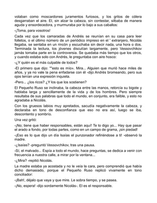 volaban como moscardones juramentos furiosos, y los gritos de cólera
desgarraban el aire. El, sin alzar la cabeza, sin contestar, silbaba de manera
aguda y ensordecedora, y murmuraba por lo bajo a sus caballos:
-¡Toma, para vosotros!
Cada vez que los camaradas de Andrés se reunían en su casa para leer
folletos, o el último número de un periódico impreso en el ' extranjero, Nicolás
llegaba, se sentaba en un rincón y escuchaba sin decir nada, una hora o dos.
Terminada la lectura, los jóvenes discutían largamente, pero Vessovchikov
jamás tomaba parte en la controversia. Se quedaba más tiempo que los otros,
y cuando estaba solo con Andrés, le preguntaba con aire hosco:
-¿Y quién es el más culpable de todos?
-El primero que dijo: ""esto es mío». Mira... Alguien que murió hace miles de
años, y ya no vale la pena enfadarse con él -dijo Andrés bromeando, pero sus
ojos tenían una expresión inquieta.
-Pero... ¿los ricos? ¿Y los que los sostienen?
El Pequeño Ruso se inclinaba, la cabeza entre las manos, retorcía su bigote y
hablaba larga y sencillamente de la vida y de los hombres. Pero siempre
resultaba de sus palabras que todo el mundo, en conjunto, era falible, y esto no
agradaba a Nicolás.
Con los gruesos labios muy apretados, sacudía negativamente la cabeza, y
declaraba en tono de desconfianza que eso no era así, luego se iba,
descontento y sombrío.
Una vez gritó:
-¡No; tiene que haber responsables, están aquí! Te lo digo yo... Hay que pasar
el arado a fondo, por todas partes, como en un campo de grama, ¡sin piedad!
-¡Eso es lo que dijo un día Isaías el punzonador refiriéndose a ti! -observó la
madre.
-¿Isaías? -preguntó Vessovchikov, tras una pausa.
-Sí, el malvado... Espía a todo el mundo, hace preguntas, se dedica a venir con
frecuencia a nuestra calle, a mirar por la ventana...
-¿Mira? -repitió Nicolás.
La madre estaba ya acostada y no le veía la cara, pero comprendió que había
dicho demasiado, porque el Pequeño Ruso replicó vivamente en tono
conciliador:
-¡Bah!, déjalo que vaya y que mire. Le sobra tiempo, y se pasea.
-¡No, espera! -dijo sordamente Nicolás-. El es el responsable.
 