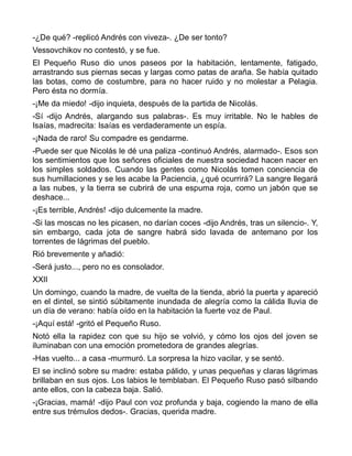 -¿De qué? -replicó Andrés con viveza-. ¿De ser tonto?
Vessovchikov no contestó, y se fue.
El Pequeño Ruso dio unos paseos por la habitación, lentamente, fatigado,
arrastrando sus piernas secas y largas como patas de araña. Se había quitado
las botas, como de costumbre, para no hacer ruido y no molestar a Pelagia.
Pero ésta no dormía.
-¡Me da miedo! -dijo inquieta, después de la partida de Nicolás.
-Sí -dijo Andrés, alargando sus palabras-. Es muy irritable. No le hables de
Isaías, madrecita: Isaías es verdaderamente un espía.
-¡Nada de raro! Su compadre es gendarme.
-Puede ser que Nicolás le dé una paliza -continuó Andrés, alarmado-. Esos son
los sentimientos que los señores oficiales de nuestra sociedad hacen nacer en
los simples soldados. Cuando las gentes como Nicolás tomen conciencia de
sus humillaciones y se les acabe la Paciencia, ¿qué ocurrirá? La sangre llegará
a las nubes, y la tierra se cubrirá de una espuma roja, como un jabón que se
deshace...
-¡Es terrible, Andrés! -dijo dulcemente la madre.
-Si las moscas no les picasen, no darían coces -dijo Andrés, tras un silencio-. Y,
sin embargo, cada jota de sangre habrá sido lavada de antemano por los
torrentes de lágrimas del pueblo.
Rió brevemente y añadió:
-Será justo..., pero no es consolador.
XXII
Un domingo, cuando la madre, de vuelta de la tienda, abrió la puerta y apareció
en el dintel, se sintió súbitamente inundada de alegría como la cálida lluvia de
un día de verano: había oído en la habitación la fuerte voz de Paul.
-¡Aquí está! -gritó el Pequeño Ruso.
Notó ella la rapidez con que su hijo se volvió, y cómo los ojos del joven se
iluminaban con una emoción prometedora de grandes alegrías.
-Has vuelto... a casa -murmuró. La sorpresa la hizo vacilar, y se sentó.
El se inclinó sobre su madre: estaba pálido, y unas pequeñas y claras lágrimas
brillaban en sus ojos. Los labios le temblaban. El Pequeño Ruso pasó silbando
ante ellos, con la cabeza baja. Salió.
-¡Gracias, mamá! -dijo Paul con voz profunda y baja, cogiendo la mano de ella
entre sus trémulos dedos-. Gracias, querida madre.
 
