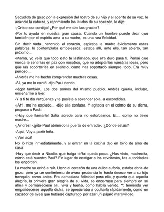 Sacudida de gozo por la expresión del rostro de su hijo y el acento de su voz, le
acarició la cabeza, y reprimiendo los latidos de su corazón, le dijo:
-¡Cristo sea contigo! ¿Por qué me das las gracias?
-Por tu ayuda en nuestra gran causa. Cuando un hombre puede decir que
también por el espíritu ama a su madre, es una rara felicidad.
Sin decir nada, henchido el corazón, aspiraba la madre ávidamente estas
palabras, lo contemplaba embelesada: estaba allí, ante ella, tan abierto, tan
próximo...
-Mamá, yo veía que todo esto te lastimaba, que era duro para ti. Pensé que
nunca te sentirías en paz con nosotros, que no adoptarías nuestras ideas, pero
que las soportarías en silencio, como has soportado siempre todo. Era muy
penoso...
-Andrés me ha hecho comprender muchas cosas.
-Sí, ya me lo contó -dijo Paul riendo.
-Iégor también. Los dos somos del mismo pueblo. Andrés quería, incluso,
enseñarme a leer.
-Y a ti te dio vergüenza y te pusiste a aprender sola, a escondidas.
-¡Ah!, me ha espiado... -dijo ella confusa. Y agitada en el colmo de su dicha,
propuso a Paul:
-¡Hay que llamarle! Salió adrede para no estorbarnos. El..., como no tiene
madre...
-¡Andrés! -.gritó Paul abriendo la puerta de entrada-. ¿Dónde estás?
-Aquí. Voy a partir leña.
-¡Ven acá!
No lo hizo inmediatamente, y al entrar en la cocina dijo en tono de amo de
casa:
-Hay que decir a Nicolás que traiga leña: queda poca. ¿Has visto, madrecita,
cómo está nuestro Paul? En lugar de castigar a los revoltosos, las autoridades
los engordan.
La madre se echó a reír. Lleno el corazón de una dulce euforia, estaba ebria de
gozo, pero ya un sentimiento de avara prudencia le hacía desear ver a su hijo
tranquilo, como antes. Era demasiada felicidad para ella, y quería que aquella
alegría, la primera gran alegría de su vida, se encerrase para siempre en su
alma y permaneciese allí, viva y fuerte, como había venido. Y, temiendo ver
empalidecerse aquella dicha, se apresuraba a ocultarla rápidamente, como un
cazador de aves que hubiese capturado por azar un pájaro maravilloso.
 