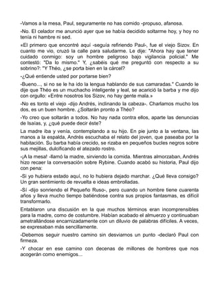-Vamos a la mesa, Paul, seguramente no has comido -propuso, afanosa.
-No. El celador me anunció ayer que se había decidido soltarme hoy, y hoy no
tenía ni hambre ni sed.
«El primero que encontré aquí -seguía refiriendo Paul-, fue el viejo Sizov. En
cuanto me vio, cruzó la calle para saludarme. Le dije: "Ahora hay que tener
cuidado conmigo: soy un hombre peligroso bajo vigilancia policial." Me
contestó: "Da lo mismo." Y, ¿sabéis qué me preguntó con respecto a su
sobrino?: "Y Théo, ¿se porta bien en la cárcel?
-¿Qué entiende usted por portarse bien?
-Bueno..., si no se le ha ido la lengua hablando de sus camaradas." Cuando le
dije que Théo es un muchacho inteligente y leal, se acarició la barba y me dijo
con orgullo: «Entre nosotros los Sizov, no hay gente mala.»
-No es tonto el viejo -dijo Andrés, inclinando la cabeza-. Charlamos mucho los
dos, es un buen hombre. ¿Soltarán pronto a Théo?
-Yo creo que soltarán a todos. No hay nada contra ellos, aparte las denuncias
de Isaías, y, ¿qué puede decir éste?
La madre iba y venía, contemplando a su hijo. En pie junto a la ventana, las
manos a la espalda, Andrés escuchaba el relato del joven, que paseaba por la
habitación. Su barba había crecido, se rizaba en pequeños bucles negros sobre
sus mejillas, dulcificando el atezado rostro.
-¡A la mesa! -llamó la madre, sirviendo la comida. Mientras almorzaban, Andrés
hizo recaer la conversación sobre Rybine. Cuando acabó su historia, Paul dijo
con pena:
-Si yo hubiera estado aquí, no lo hubiera dejado marchar. ¿Qué lleva consigo?
Un gran sentimiento de revuelta e ideas embrolladas.
-Sí -dijo sonriendo el Pequeño Ruso-, pero cuando un hombre tiene cuarenta
años y lleva mucho tiempo batiéndose contra sus propios fantasmas, es difícil
transformarlo.
Entablaron una discusión en la que muchos términos eran incomprensibles
para la madre, como de costumbre. Habían acabado el almuerzo y continuaban
ametrallándose encarnizadamente con un diluvio de palabras difíciles. A veces,
se expresaban más sencillamente.
-Debemos seguir nuestro camino sin desviarnos un punto -declaró Paul con
firmeza.
-Y chocar en ese camino con decenas de millones de hombres que nos
acogerán como enemigos...
 