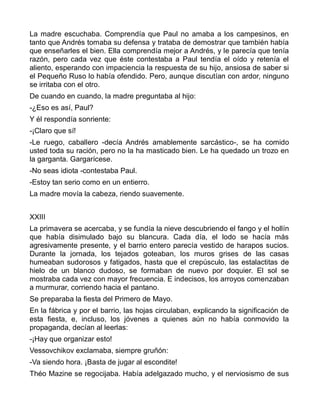 La madre escuchaba. Comprendía que Paul no amaba a los campesinos, en
tanto que Andrés tomaba su defensa y trataba de demostrar que también había
que enseñarles el bien. Ella comprendía mejor a Andrés, y le parecía que tenía
razón, pero cada vez que éste contestaba a Paul tendía el oído y retenía el
aliento, esperando con impaciencia la respuesta de su hijo, ansiosa de saber si
el Pequeño Ruso lo había ofendido. Pero, aunque discutían con ardor, ninguno
se irritaba con el otro.
De cuando en cuando, la madre preguntaba al hijo:
-¿Eso es así, Paul?
Y él respondía sonriente:
-¡Claro que sí!
-Le ruego, caballero -decía Andrés amablemente sarcástico-, se ha comido
usted toda su ración, pero no la ha masticado bien. Le ha quedado un trozo en
la garganta. Gargarícese.
-No seas idiota -contestaba Paul.
-Estoy tan serio como en un entierro.
La madre movía la cabeza, riendo suavemente.


XXIII
La primavera se acercaba, y se fundía la nieve descubriendo el fango y el hollín
que había disimulado bajo su blancura. Cada día, el lodo se hacía más
agresivamente presente, y el barrio entero parecía vestido de harapos sucios.
Durante la jornada, los tejados goteaban, los muros grises de las casas
humeaban sudorosos y fatigados, hasta que el crepúsculo, las estalactitas de
hielo de un blanco dudoso, se formaban de nuevo por doquier. El sol se
mostraba cada vez con mayor frecuencia. E indecisos, los arroyos comenzaban
a murmurar, corriendo hacia el pantano.
Se preparaba la fiesta del Primero de Mayo.
En la fábrica y por el barrio, las hojas circulaban, explicando la significación de
esta fiesta, e, incluso, los jóvenes a quienes aún no había conmovido la
propaganda, decían al leerlas:
-¡Hay que organizar esto!
Vessovchikov exclamaba, siempre gruñón:
-Va siendo hora. ¡Basta de jugar al escondite!
Théo Mazine se regocijaba. Había adelgazado mucho, y el nerviosismo de sus
 
