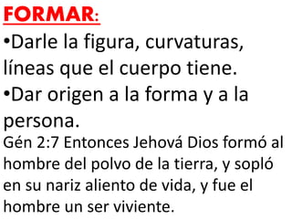 FORMAR:
•Darle la figura, curvaturas,
líneas que el cuerpo tiene.
•Dar origen a la forma y a la
persona.
Gén 2:7 Entonces Jehová Dios formó al
hombre del polvo de la tierra, y sopló
en su nariz aliento de vida, y fue el
hombre un ser viviente.
 
