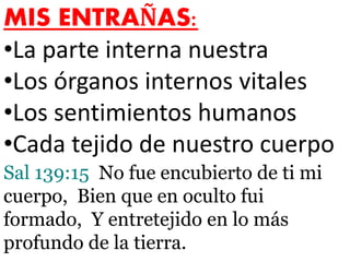 MIS ENTRAÑAS:
•La parte interna nuestra
•Los órganos internos vitales
•Los sentimientos humanos
•Cada tejido de nuestro cuerpo
Sal 139:15 No fue encubierto de ti mi
cuerpo, Bien que en oculto fui
formado, Y entretejido en lo más
profundo de la tierra.
 