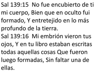 Sal 139:15 No fue encubierto de ti
mi cuerpo, Bien que en oculto fui
formado, Y entretejido en lo más
profundo de la tierra.
Sal 139:16 Mi embrión vieron tus
ojos, Y en tu libro estaban escritas
todas aquellas cosas Que fueron
luego formadas, Sin faltar una de
ellas.
 