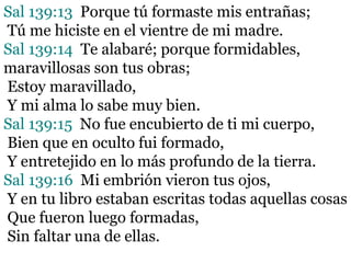 Sal 139:13 Porque tú formaste mis entrañas;
Tú me hiciste en el vientre de mi madre.
Sal 139:14 Te alabaré; porque formidables,
maravillosas son tus obras;
Estoy maravillado,
Y mi alma lo sabe muy bien.
Sal 139:15 No fue encubierto de ti mi cuerpo,
Bien que en oculto fui formado,
Y entretejido en lo más profundo de la tierra.
Sal 139:16 Mi embrión vieron tus ojos,
Y en tu libro estaban escritas todas aquellas cosas
Que fueron luego formadas,
Sin faltar una de ellas.
 