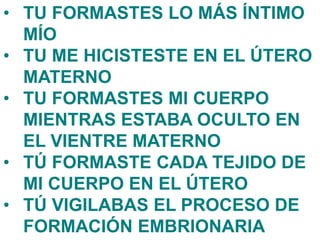 • TU FORMASTES LO MÁS ÍNTIMO
MÍO
• TU ME HICISTESTE EN EL ÚTERO
MATERNO
• TU FORMASTES MI CUERPO
MIENTRAS ESTABA OCULTO EN
EL VIENTRE MATERNO
• TÚ FORMASTE CADA TEJIDO DE
MI CUERPO EN EL ÚTERO
• TÚ VIGILABAS EL PROCESO DE
FORMACIÓN EMBRIONARIA
 