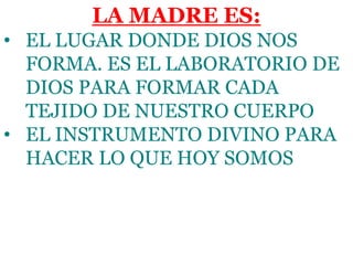 LA MADRE ES:
• EL LUGAR DONDE DIOS NOS
FORMA. ES EL LABORATORIO DE
DIOS PARA FORMAR CADA
TEJIDO DE NUESTRO CUERPO
• EL INSTRUMENTO DIVINO PARA
HACER LO QUE HOY SOMOS
 