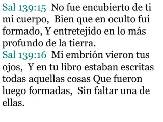 Sal 139:15 No fue encubierto de ti
mi cuerpo, Bien que en oculto fui
formado, Y entretejido en lo más
profundo de la tierra.
Sal 139:16 Mi embrión vieron tus
ojos, Y en tu libro estaban escritas
todas aquellas cosas Que fueron
luego formadas, Sin faltar una de
ellas.
 
