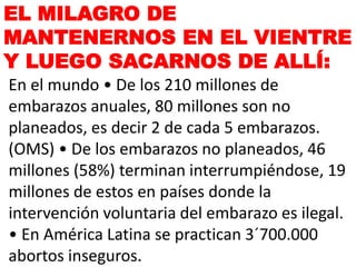 EL MILAGRO DE
MANTENERNOS EN EL VIENTRE
Y LUEGO SACARNOS DE ALLÍ:
En el mundo • De los 210 millones de
embarazos anuales, 80 millones son no
planeados, es decir 2 de cada 5 embarazos.
(OMS) • De los embarazos no planeados, 46
millones (58%) terminan interrumpiéndose, 19
millones de estos en países donde la
intervención voluntaria del embarazo es ilegal.
• En América Latina se practican 3´700.000
abortos inseguros.
 