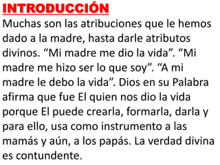 INTRODUCCIÓN
Muchas son las atribuciones que le hemos
dado a la madre, hasta darle atributos
divinos. “Mi madre me dio la vida”. “Mi
madre me hizo ser lo que soy”. “A mi
madre le debo la vida”. Dios en su Palabra
afirma que fue El quien nos dio la vida
porque El puede crearla, formarla, darla y
para ello, usa como instrumento a las
mamás y aún, a los papás. La verdad divina
es contundente.
 