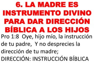 6. LA MADRE ES
INSTRUMENTO DIVINO
PARA DAR DIRECCIÓN
BÍBLICA A LOS HIJOS
Pro 1:8 Oye, hijo mío, la instrucción
de tu padre, Y no desprecies la
dirección de tu madre;
DIRECCIÓN: INSTRUCCIÓN BÍBLICA
 