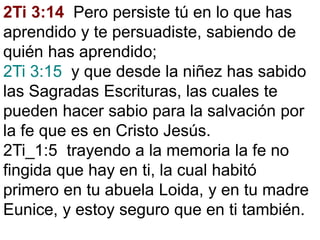 2Ti 3:14 Pero persiste tú en lo que has
aprendido y te persuadiste, sabiendo de
quién has aprendido;
2Ti 3:15 y que desde la niñez has sabido
las Sagradas Escrituras, las cuales te
pueden hacer sabio para la salvación por
la fe que es en Cristo Jesús.
2Ti_1:5 trayendo a la memoria la fe no
fingida que hay en ti, la cual habitó
primero en tu abuela Loida, y en tu madre
Eunice, y estoy seguro que en ti también.
 