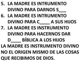 5. LA MADRE ES INTRUMENTO
DIVINO PARA DARNOS S___
6. LA MADRE ES INTRUMENTO
DIVINO PARA C____ A SUS HIJOS
7. LA MADRE ES INSTRUMENTO
DIVINO PARA HACERNOS DAR
D____ BÍBLICA A LOS HIJOS
LA MADRE ES INSTRUMENTO DIVINO
NO EL ORIGEN MISMO DE LAS COSAS
QUE RECIBIMOS DE DIOS.
 