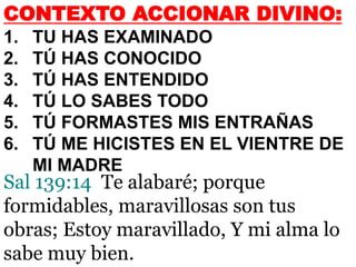 CONTEXTO ACCIONAR DIVINO:
1. TU HAS EXAMINADO
2. TÚ HAS CONOCIDO
3. TÚ HAS ENTENDIDO
4. TÚ LO SABES TODO
5. TÚ FORMASTES MIS ENTRAÑAS
6. TÚ ME HICISTES EN EL VIENTRE DE
MI MADRE
Sal 139:14 Te alabaré; porque
formidables, maravillosas son tus
obras; Estoy maravillado, Y mi alma lo
sabe muy bien.
 