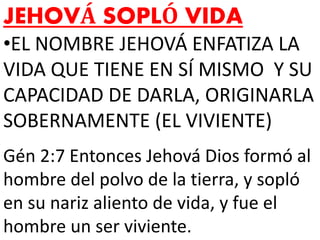 JEHOVÁ SOPLÓ VIDA
•EL NOMBRE JEHOVÁ ENFATIZA LA
VIDA QUE TIENE EN SÍ MISMO Y SU
CAPACIDAD DE DARLA, ORIGINARLA
SOBERNAMENTE (EL VIVIENTE)
Gén 2:7 Entonces Jehová Dios formó al
hombre del polvo de la tierra, y sopló
en su nariz aliento de vida, y fue el
hombre un ser viviente.
 