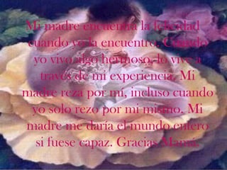 Mi madre encuentra la felicidad
 cuando yo la encuentro. Cuando
  yo vivo algo hermoso, lo vive a
    través de mi experiencia. Mi
madre reza por mí, incluso cuando
  yo solo rezo por mi mismo. Mi
madre me daría el mundo entero
   si fuese capaz. Gracias Mamá.
 