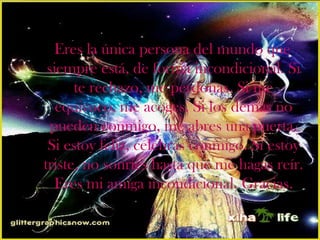 Eres la única persona del mundo que
 siempre está, de forma incondicional. Si
      te rechazo, me perdonas. Si me
   equivoco, me acoges. Si los demás no
  pueden conmigo, me abres una puerta.
 Si estoy feliz, celebras conmigo. Si estoy
triste, no sonríes hasta que me hagas reír.
   Eres mi amiga incondicional. Gracias.
 
