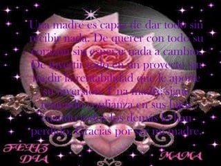 Una madre es capaz de dar todo sin
recibir nada. De querer con todo su
corazón sin esperar nada a cambio.
De invertir todo en un proyecto sin
 medir la rentabilidad que le aporte
   su inversión. Una madre sigue
  teniendo confianza en sus hijos
  cuando todos los demás lo han
perdido. Gracias por ser mi madre.
 
