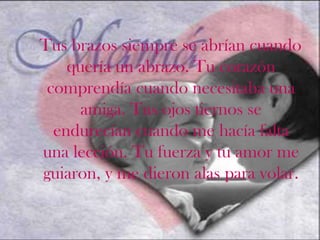 Tus brazos siempre se abrían cuando
    quería un abrazo. Tu corazón
 comprendía cuando necesitaba una
      amiga. Tus ojos tiernos se
  endurecían cuando me hacía falta
una lección. Tu fuerza y tu amor me
guiaron, y me dieron alas para volar.
 
