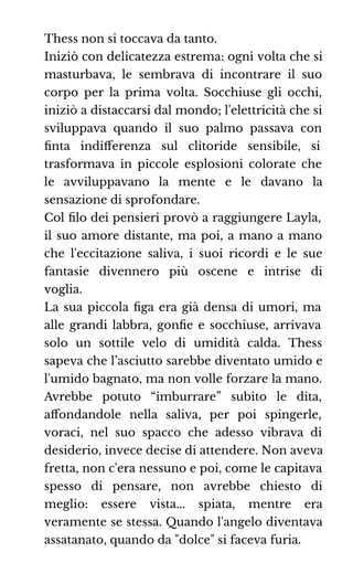 Thess non si toccava da tanto.
Iniziò con delicatezza estrema: ogni volta che si
masturbava, le sembrava di incontrare il suo
corpo per la prima volta. Socchiuse gli occhi,
iniziò a distaccarsi dal mondo; l'elettricità che si
sviluppava quando il suo palmo passava con
ﬁnta indiﬀerenza sul clitoride sensibile, si
trasformava in piccole esplosioni colorate che
le avviluppavano la mente e le davano la
sensazione di sprofondare.
Col ﬁlo dei pensieri provò a raggiungere Layla,
il suo amore distante, ma poi, a mano a mano
che l'eccitazione saliva, i suoi ricordi e le sue
fantasie divennero più oscene e intrise di
voglia.
La sua piccola ﬁga era già densa di umori, ma
alle grandi labbra, gonﬁe e socchiuse, arrivava
solo un sottile velo di umidità calda. Thess
sapeva che l’asciutto sarebbe diventato umido e
l'umido bagnato, ma non volle forzare la mano.
Avrebbe potuto “imburrare” subito le dita,
aﬀondandole nella saliva, per poi spingerle,
voraci, nel suo spacco che adesso vibrava di
desiderio, invece decise di attendere. Non aveva
fretta, non c'era nessuno e poi, come le capitava
spesso di pensare, non avrebbe chiesto di
meglio: essere vista... spiata, mentre era
veramente se stessa. Quando l'angelo diventava
assatanato, quando da "dolce" si faceva furia.
 