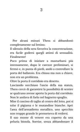 3
Per alcuni minuti Thess si abbandonò
completamente sul lettino.
Il silenzio della sera favoriva la concentrazione,
era facile godersi quegli attimi di sensualità.
Finalmente!
Poco prima di iniziare a masturbarsi più
intensamente, dopo le carezze preliminari, si
fermò e, in punta di piedi, andò a controllare la
porta del ballatoio. Era chiusa ma non a chiave,
non era un problema.
Oltre la porta il corridoio era deserto.
Lasciando socchiuso l'uscio della sua stanza,
Thess cercò di garantirsi la possibilità di sentire
se qualcuno avesse aperto la porta dal corridoio.
Non le andava di farlo nel bagnetto spoglio.
Mise il cuscino di taglio al centro del letto, poi si
tolse il pigiama e le mutandine bianche. Aprì
l'anta dell’armadietto metallico, uno specchio
non troppo grande le permetteva di vedersi.
Il suo monte di venere era coperto da una
peluria bionda. Sorrise, senza abbandonare il
 
