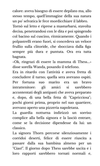 calore: aveva bisogno di essere depilato ma, allo
stesso tempo, quell'immagine della sua natura
un po' selvatica le fece mordicchiare il labbro.
Tornò sul letto e riprese a masturbarsi, stavolta
decisa, penetrandosi con le dita e poi spingendo
col bacino sul cuscino, ritmicamente. Quando i
polpastrelli erano fuori, si concedeva un veloce
frullio sulla clitoride, che sbocciava dalla ﬁga
sempre più dura e puntuta. Ora era tutta
bagnata.
«Ok, ringrazi di essere la mamma di Thess...»
disse sorella Wanda, posando il telefono.
Era in ritardo con l'attività e aveva fretta di
concludere il turno; quella sera avevano ospiti.
Per fortuna suo marito era un bravo
intrattenitore: gli amici si sarebbero
accontentati degli antipasti che aveva preparato
e, dopo, di una bella fetta di "Capricciosa";
pochi giorni prima, proprio nel suo quartiere,
avevano aperto una pizzeria napoletana.
La guardia notturna indirizzò un sorriso
complice alla bella signora e la lasciò entrare,
come se la decisione dipendesse da lui: un
classico.
La signora Thorn percorse silenziosamente i
corridoi deserti, felice di essere riuscita a
passare dalla sua bambina almeno per un
"Ciao!". Il giorno dopo Thess sarebbe uscita e i
loro rapporti sarebbero tornati normali e,
 