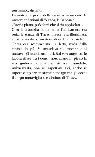 purtroppo, distanti.
Davanti alla porta della camera rammentò le
raccomandazioni di Wanda, la Caposala:
«Faccia piano, può darsi che si sia appisolata.»
Girò la maniglia lentamente; l'anticamera era
buia, la stanza di Thess, invece, era illuminata,
abbastanza da permetterle di vedere... sussultò.
Thess era accovacciata sul letto, nuda dalla
cintola in giù. Si strusciava sul cuscino e si
toccava, gli occhi socchiusi. Sul viso angelico, le
labbra tirate tra i denti mostravano in pieno la
sua goduria.La mamma rimase immobile,
imbarazzata; non se l'aspettava. Poi, anche se
sapeva di spiare, in silenzio indagò con gli occhi
il corpo meraviglioso e discinto di Thess...
 