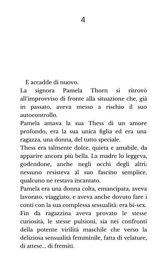 4
E accadde di nuovo.
La signora Pamela Thorn si ritrovò
all'improvviso di fronte alla situazione che, già
in passato, aveva messo a rischio il suo
autocontrollo.
Pamela amava la sua Thess di un amore
profondo, era la sua unica ﬁglia ed era una
ragazza, una donna, del tutto speciale.
Thess era talmente dolce, quieta e amabile, da
apparire ancora più bella. La madre lo leggeva,
godendone, anche negli occhi degli altri:
nessuno resisteva al suo fascino semplice,
qualcuno ne restava incantato.
Pamela era una donna colta, emancipata, aveva
lavorato, viaggiato, e aveva anche dovuto fare i
conti con la sua complessa sessualità: era bi-sex.
Fin da ragazzina aveva provato le stesse
curiosità, le stesse pulsioni, sia nei confronti
della potente virilità maschile che verso la
deliziosa sensualità femminile, fatta di velature,
di attese... di fremiti.
 