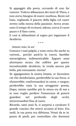 Si appoggiò alla porta, cercando di non far
rumore. Vedeva abbastanza dei moti di Thess, e
non aveva bisogno di essere morbosa. Restò nel
buio, vegliando il piacere della ﬁglia col cuore
stretto nella morsa della passione. Aveva avuto
tutto il tempo di eccitarsi; adesso, aveva il cuore
pazzo e il fiato corto.
E così si abbandonò al sogno per ingannare il
desiderio.
* * *
Amore mio, lo so!
Conosco i tuoi palpiti, e sono certa che anche tu
vorresti... perché anch’io lo vorrei. Sarebbe
meraviglioso, indimenticabile. Eppure sono
altrettanto sicura che soﬀrire per questo
inconfessabile desiderio, lo renda ancora più
bello, più estenuante: eterno!
Se appagassimo la nostra brama, se facessimo
ciò che desideriamo, perderebbe la sua forza, si
sfumerebbe, trasformandosi in carne, e sangue;
perderebbe tutta la sua struggente poesia.
Dopo, niente sarebbe più lo stesso tra di noi e
io non voglio perdere l’innocenza di poterti
guardare nel profondo degli occhi,
attraversandoti fino al cuore.
Ricordo, tanti anni fa, ti sorpresi a cavalcare il
grande cuscino che tenevi accanto al letto. Era
tardi, la tua porta era difettosa. Venni da te in
punta di piedi, per controllare che dormissi
 